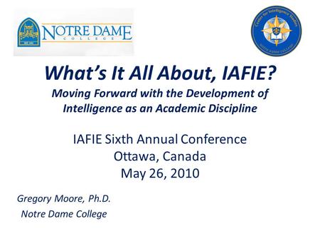 What’s It All About, IAFIE? Moving Forward with the Development of Intelligence as an Academic Discipline Gregory Moore, Ph.D. Notre Dame College IAFIE.