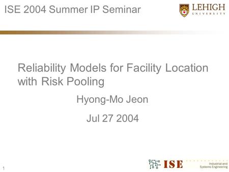 1 Hyong-Mo Jeon Reliability Models for Facility Location with Risk Pooling ISE 2004 Summer IP Seminar Jul 27 2004.