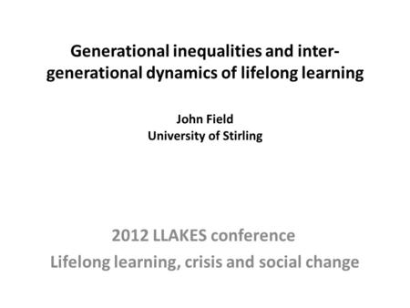 Generational inequalities and inter- generational dynamics of lifelong learning John Field University of Stirling 2012 LLAKES conference Lifelong learning,