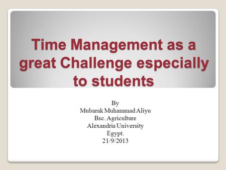 Time Management as a great Challenge especially to students By Mubarak Muhammad Aliyu Bsc. Agriculture Alexandria University Egypt. 21/9/2013.