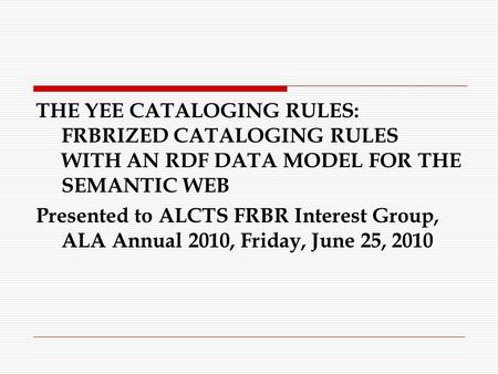 THE YEE CATALOGING RULES: FRBRIZED CATALOGING RULES WITH AN RDF DATA MODEL FOR THE SEMANTIC WEB Presented to ALCTS FRBR Interest Group, ALA Annual 2010,