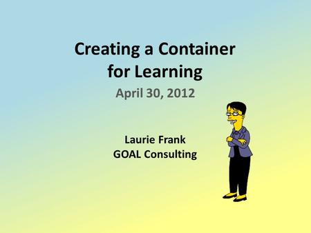 Creating a Container for Learning April 30, 2012 Laurie Frank GOAL Consulting.