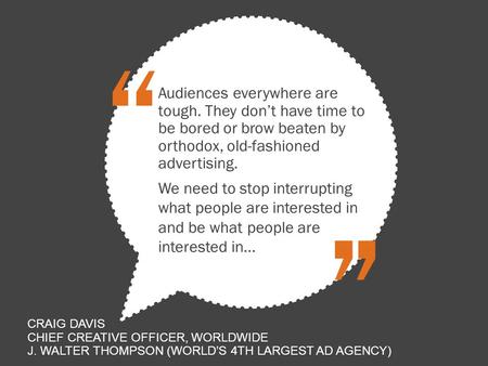 Audiences everywhere are tough. They don’t have time to be bored or brow beaten by orthodox, old-fashioned advertising. “ ” We need to stop interrupting.