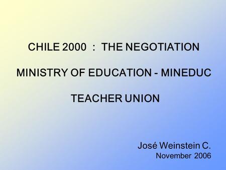 CHILE 2000 : THE NEGOTIATION MINISTRY OF EDUCATION - MINEDUC TEACHER UNION José Weinstein C. November 2006.