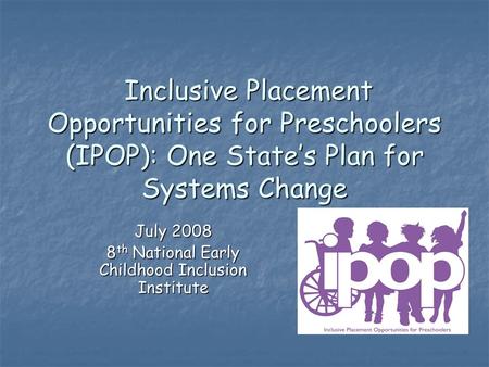 Inclusive Placement Opportunities for Preschoolers (IPOP): One State’s Plan for Systems Change Inclusive Placement Opportunities for Preschoolers (IPOP):