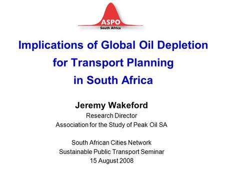 Implications of Global Oil Depletion for Transport Planning in South Africa Jeremy Wakeford Research Director Association for the Study of Peak Oil SA.