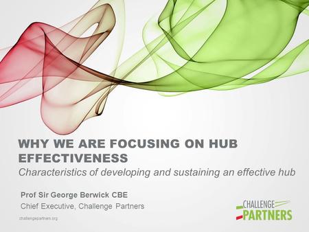 Challengepartners.org WHY WE ARE FOCUSING ON HUB EFFECTIVENESS Characteristics of developing and sustaining an effective hub Prof Sir George Berwick CBE.