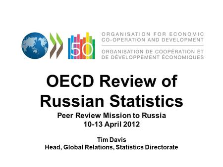 OECD Review of Russian Statistics Peer Review Mission to Russia 10-13 April 2012 Tim Davis Head, Global Relations, Statistics Directorate.