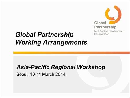 Global Partnership Working Arrangements Asia-Pacific Regional Workshop Seoul, 10-11 March 2014.