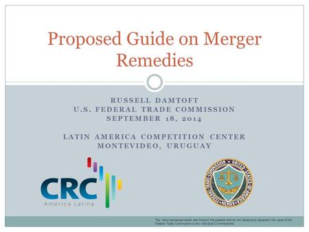 RUSSELL DAMTOFT U.S. FEDERAL TRADE COMMISSION SEPTEMBER 18, 2014 LATIN AMERICA COMPETITION CENTER MONTEVIDEO, URUGUAY Proposed Guide on Merger Remedies.