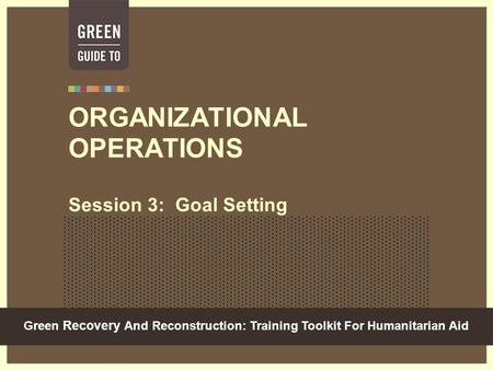 Green Recovery And Reconstruction: Training Toolkit For Humanitarian Aid ORGANIZATIONAL OPERATIONS Session 3: Goal Setting.