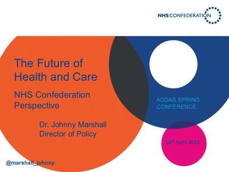 The Future of Health and Care NHS Confederation Perspective 16 th April 2015 Dr. Johnny Marshall Director of Policy ADDAS SPRING