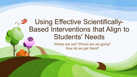 Using Effective Scientifically- Based Interventions that Align to Students' Needs Where are we? Where are we going? How do we get there?