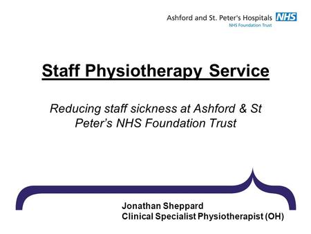 Jonathan Sheppard Clinical Specialist Physiotherapist (OH) Staff Physiotherapy Service Reducing staff sickness at Ashford & St Peter’s NHS Foundation Trust.