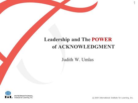 © 2009 International Institute for Learning, Inc. 1 Leadership and The POWER of ACKNOWLEDGMENT Judith W. Umlas.