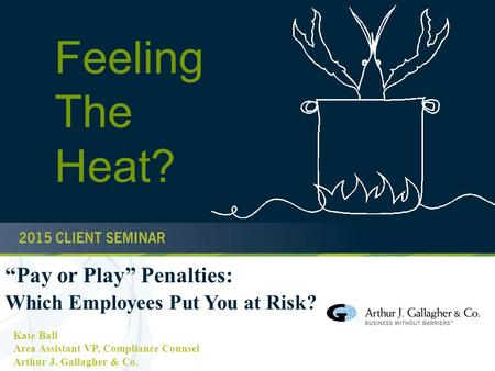 1 “Pay or Play” Penalties: Which Employees Put You at Risk? Kate Ball Area Assistant VP, Compliance Counsel Arthur J. Gallagher & Co. Feeling The Heat?