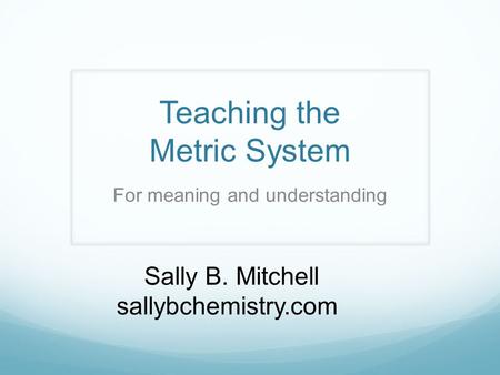 Teaching the Metric System Sally B. Mitchell sallybchemistry.com For meaning and understanding.