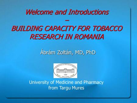 Welcome and Introductions – BUILDING CAPACITY FOR TOBACCO RESEARCH IN ROMANIA Ábrám Zoltán, MD, PhD University of Medicine and Pharmacy from Targu Mures.