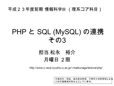 PHP と SQL (MySQL) の連携 その 3 担当 松永 裕介 月曜日 ２限 平成２３年度前期 情報科学 III （理系コア科目） 本資料の一部は、堀良彰准教授、天野浩文准教授等による 以前の講義資料をもとにしています。