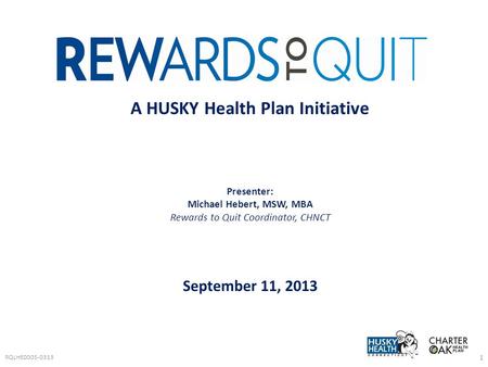 RQLHE0005-0313 1 A HUSKY Health Plan Initiative Presenter: Michael Hebert, MSW, MBA Rewards to Quit Coordinator, CHNCT September 11, 2013.