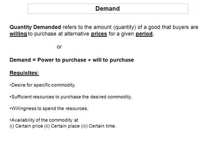 Demand Quantity Demanded refers to the amount (quantity) of a good that buyers are willing to purchase at alternative prices for a given period. or Demand.