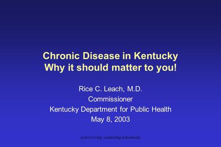 Active Living: Leadership in Kentucky Chronic Disease in Kentucky Why it should matter to you! Rice C. Leach, M.D. Commissioner Kentucky Department for.