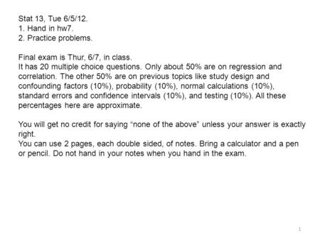 Stat 13, Tue 6/5/12. 1. Hand in hw7. 2. Practice problems. Final exam is Thur, 6/7, in class. It has 20 multiple choice questions. Only about 50% are on.