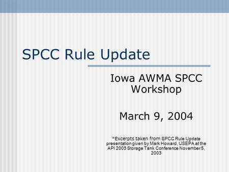 SPCC Rule Update Iowa AWMA SPCC Workshop March 9, 2004 *Excerpts taken from SPCC Rule Update presentation given by Mark Howard, USEPA at the API 2003 Storage.