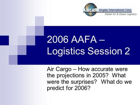 2006 AAFA – Logistics Session 2 Air Cargo – How accurate were the projections in 2005? What were the surprises? What do we predict for 2006?