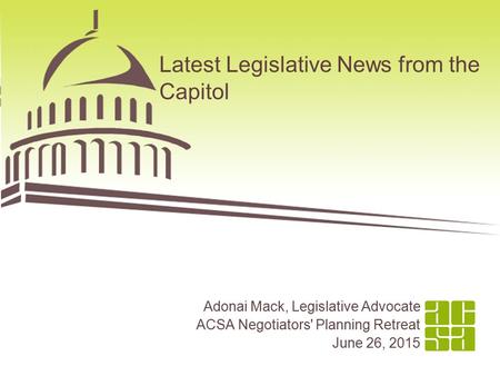 Latest Legislative News from the Capitol Adonai Mack, Legislative Advocate ACSA Negotiators' Planning Retreat June 26, 2015.