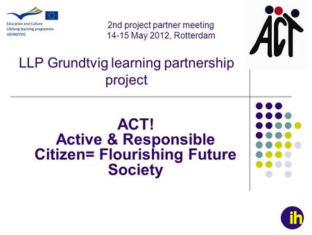 LLP Grundtvig learning partnership project ACT! Active & Responsible Citizen= Flourishing Future Society 2nd project partner meeting 14-15 May 2012, Rotterdam.