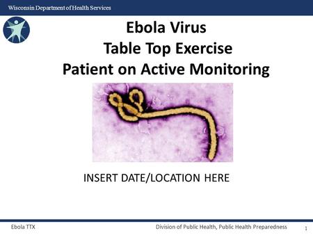 Ebola TTXDivision of Public Health, Public Health Preparedness Wisconsin Department of Health Services INSERT DATE/LOCATION HERE Ebola Virus Table Top.