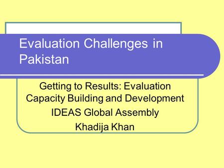 Evaluation Challenges in Pakistan Getting to Results: Evaluation Capacity Building and Development IDEAS Global Assembly Khadija Khan.