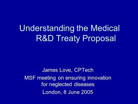 Understanding the Medical R&D Treaty Proposal James Love, CPTech MSF meeting on ensuring innovation for neglected diseases London, 8 June 2005.