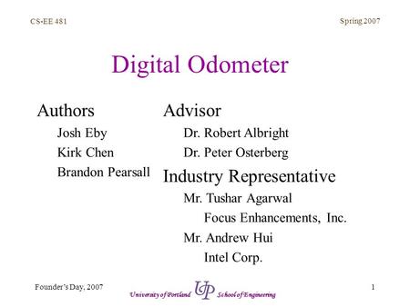 CS-EE 481 Spring 2007 1Founder’s Day, 2007 University of Portland School of Engineering Digital Odometer Authors Josh Eby Kirk Chen Brandon Pearsall Advisor.