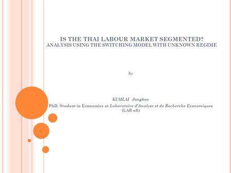 IS THE THAI LABOUR MARKET SEGMENTED? ANALYSIS USING THE SWITCHING MODEL WITH UNKNOWN REGIME by KUMLAI Jongkon PhD. Student in Economics at Laboratoire.