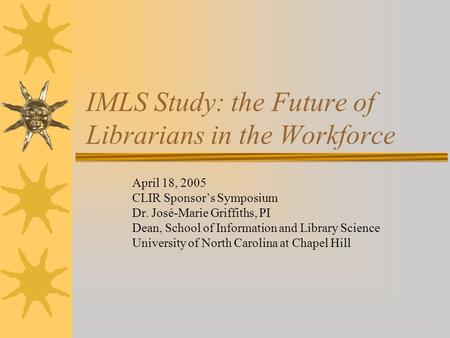 IMLS Study: the Future of Librarians in the Workforce April 18, 2005 CLIR Sponsor’s Symposium Dr. José-Marie Griffiths, PI Dean, School of Information.