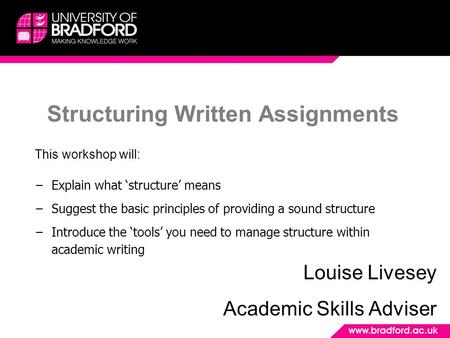 Structuring Written Assignments Louise Livesey Academic Skills Adviser This workshop will: −Explain what ‘structure’ means −Suggest the basic principles.