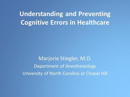 Understanding and Preventing Cognitive Errors in Healthcare Marjorie Stiegler, M.D. Department of Anesthesiology University of North Carolina at Chapel.