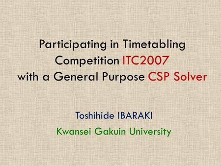 Participating in Timetabling Competition ITC2007 with a General Purpose CSP Solver Toshihide IBARAKI Kwansei Gakuin University.