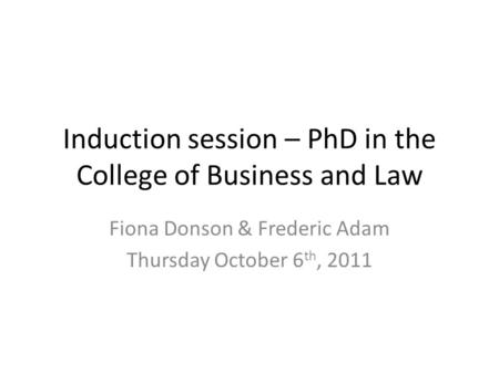 Induction session – PhD in the College of Business and Law Fiona Donson & Frederic Adam Thursday October 6 th, 2011.