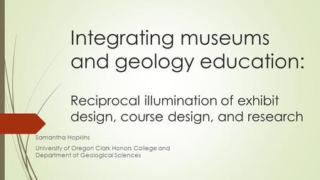 Integrating museums and geology education: Reciprocal illumination of exhibit design, course design, and research Samantha Hopkins University of Oregon.