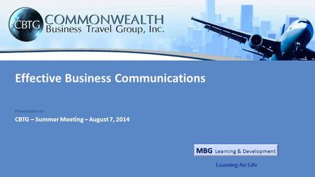 Effective Business Communications CBTG – Summer Meeting – August 7, 2014 Presentation to MBG MBG Learning & Development Learning for Life.