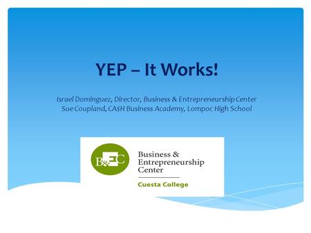 YEP – It Works! Israel Dominguez, Director, Business & Entrepreneurship Center Sue Coupland, CA$H Business Academy, Lompoc High School.