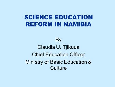 SCIENCE EDUCATION REFORM IN NAMIBIA By Claudia U. Tjikuua Chief Education Officer Ministry of Basic Education & Culture.