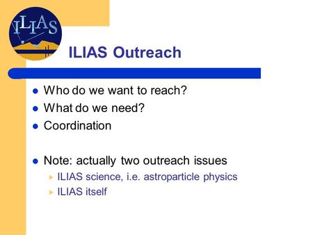 ILIAS Outreach Who do we want to reach? What do we need? Coordination Note: actually two outreach issues  ILIAS science, i.e. astroparticle physics 