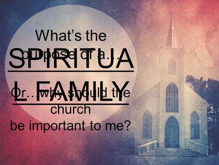 SPIRITUA L FAMILY What’s the purpose of a… Or…why should the church be important to me?