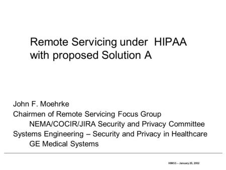 HIMSS – January 28, 2002 Remote Servicing under HIPAA with proposed Solution A John F. Moehrke Chairmen of Remote Servicing Focus Group NEMA/COCIR/JIRA.