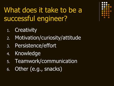 What does it take to be a successful engineer? 1. Creativity 2. Motivation/curiosity/attitude 3. Persistence/effort 4. Knowledge 5. Teamwork/communication.