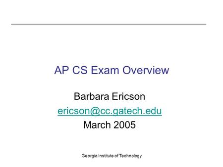 Georgia Institute of Technology AP CS Exam Overview Barbara Ericson March 2005.